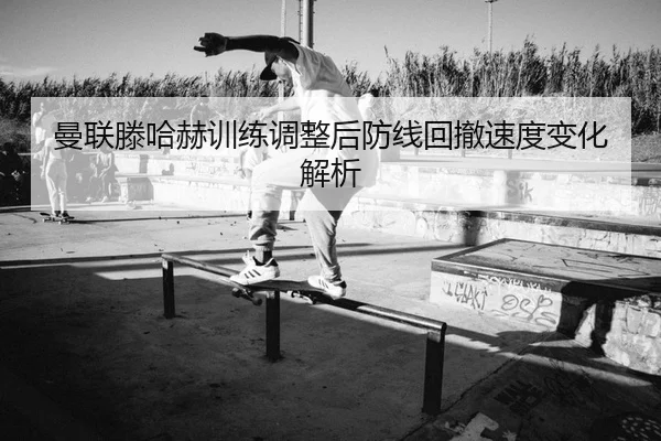 曼联滕哈赫训练调整后防线回撤速度变化解析