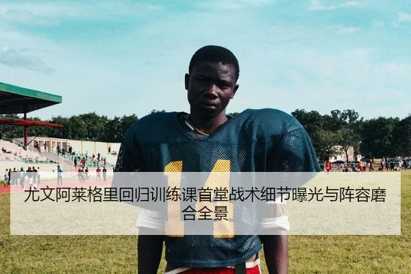 尤文阿莱格里回归训练课首堂战术细节曝光与阵容磨合全景